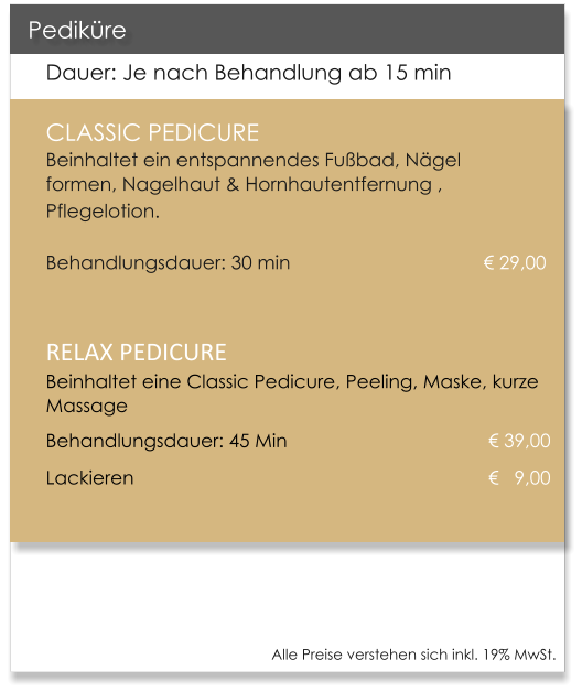 Dauer: Je nach Behandlung ab 15 min CLASSIC PEDICURE                       Beinhaltet ein entspannendes Fu�bad, N�gel formen, Nagelhaut & Hornhautentfernung , Pflegelotion.   							    	     Behandlungsdauer: 30 min 				       	    � 29,00  RELAX PEDICUREBeinhaltet eine Classic Pedicure, Peeling, Maske, kurze Massage Behandlungsdauer: 45 Min                            	     � 39,00 Lackieren                                 				     �   9,00   Pedik�re Alle Preise verstehen sich inkl. 19% MwSt.