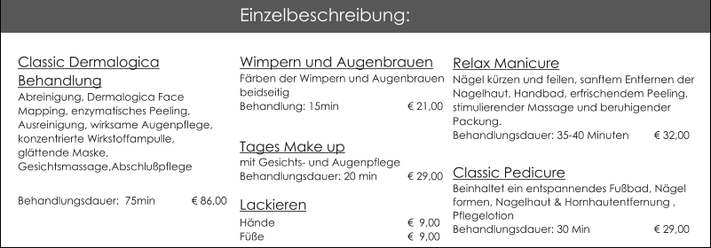 Wimpern und AugenbrauenF�rben der Wimpern und AugenbrauenbeidseitigBehandlung: 15min			� 21,00  Tages Make up mit Gesichts- und AugenpflegeBehandlungsdauer: 20 min	� 29,00Lackieren                          H�nde 				�  9,00F��e					�  9,00  Relax ManicureN�gel k�rzen und feilen, sanftem Entfernen der Nagelhaut, Handbad, erfrischendem Peeling, stimulierender Massage und beruhigender Packung.Behandlungsdauer: 35-40 Minuten 	� 32,00 Classic Pedicure Beinhaltet ein entspannendes Fu�bad, N�gel formen, Nagelhaut & Hornhautentfernung , Pflegelotion   Behandlungsdauer: 30 Min         		� 29,00 Einzelbeschreibung: Classic Dermalogica BehandlungAbreinigung, Dermalogica Face Mapping, enzymatisches Peeling, Ausreinigung, wirksame Augenpflege, konzentrierte Wirkstoffampulle, gl�ttende Maske,Gesichtsmassage,Abschlu�pflege Behandlungsdauer:  75min 	  � 86,00