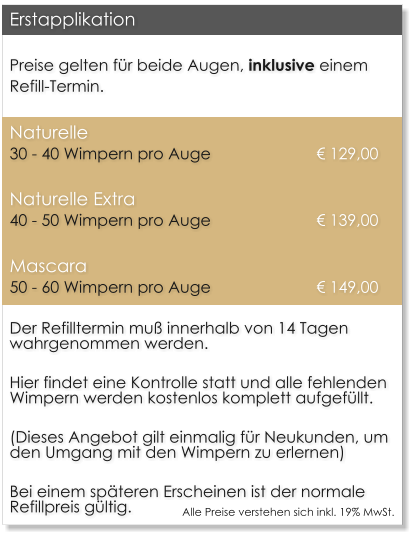 Preise gelten f�r beide Augen, inklusive einem Refill-Termin. Naturelle		30 - 40 Wimpern pro Auge    			 � 129,00 Naturelle Extra	40 - 50 Wimpern pro Auge    			 � 139,00 Mascara		50 - 60 Wimpern pro Auge     			 � 149,00 Der Refilltermin mu� innerhalb von 14 Tagen wahrgenommen werden.  Hier findet eine Kontrolle statt und alle fehlenden Wimpern werden kostenlos komplett aufgef�llt.  (Dieses Angebot gilt einmalig f�r Neukunden, um den Umgang mit den Wimpern zu erlernen)  Bei einem sp�teren Erscheinen ist der normale Refillpreis g�ltig. Erstapplikation Alle Preise verstehen sich inkl. 19% MwSt.