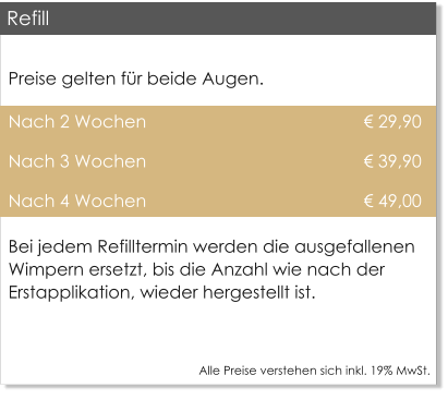 Preise gelten f�r beide Augen. Nach 2 Wochen                                             � 29,90 Nach 3 Wochen                                             � 39,90 Nach 4 Wochen                                             � 49,00 Bei jedem Refilltermin werden die ausgefallenen Wimpern ersetzt, bis die Anzahl wie nach der Erstapplikation, wieder hergestellt ist.  Alle Preise verstehen sich inkl. 19% MwSt.    Refill