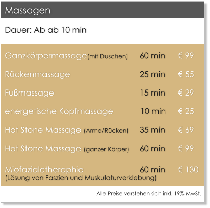 Dauer: Ab ab 10 min  Ganzk�rpermassage(mit Duschen)	60 min 	� 99 R�ckenmassage                		25 min 	� 55 Fu�massage					15 min 	� 29 energetische Kopfmassage            10 min 	� 25 Hot Stone Massage (Arme/R�cken)	35 min 	� 69 Hot Stone Massage (ganzer K�rper)	60 min 	� 99 Miofazialetheraphie 			60 min	� 130(L�sung von Faszien und Muskulaturverklebung)            Massagen Alle Preise verstehen sich inkl. 19% MwSt.