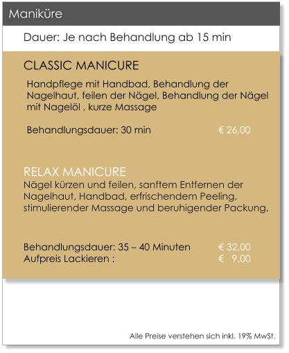 Alle Preise verstehen sich inkl. 19% MwSt.    Dauer: Je nach Behandlung ab 15 min CLASSIC MANICURE Handpflege mit Handbad, Behandlung der Nagelhaut, feilen der N�gel, Behandlung der N�gel mit Nagel�l , kurze Massage					Behandlungsdauer: 30 min			� 26,00  RELAX MANICUREN�gel k�rzen und feilen, sanftem Entfernen der Nagelhaut, Handbad, erfrischendem Peeling, stimulierender Massage und beruhigender Packung.  Behandlungsdauer: 35 � 40 Minuten 	� 32,00Aufpreis Lackieren : 				�   9,00     Manik�re