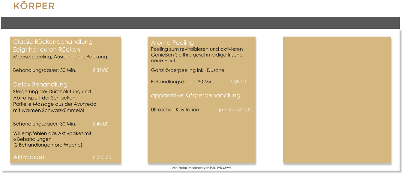 K�RPERClassic R�ckenbehandlungZeigt her euren R�cken!Meersalzpeeling, Ausreinigung, Packung Behandlungsdauer: 30 Min.		� 39,00 Detox BehandlungSteigerung der Durchblutung und Abtransport der Schlacken.Partielle Massage aus der Ayurveda mit warmen Schwarzk�mmel�l Behandlungsdauer: 30 Min.		� 49,00 Wir empfehlen das Aktivpaket mit 6 Behandlungen  (2 Behandlungen pro Woche) Aktivpaket:					� 245,00      Alle Preise verstehen sich inkl. 19% MwSt. Aroma PeelingPeeling zum revitalisieren und aktivierenGenie�en Sie Ihre geschmeidige frische, neue Haut! Ganzk�rperpeeling inkl. DuscheBehandlungsdauer: 30 Min. 		� 39,00 apparative K�rperbehandlung Ultraschall Kavitation 		je Zone 42,00�