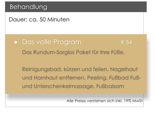 Dauer: ca. 50 Minuten �	Das volle Program				� 54 Das Rundum-Sorglos Paket f�r Ihre F��e.   Reinigungsbad, k�rzen und feilen, Nagelhaut und Hornhaut entfernen, Peeling, Fu�bad Fu�- und Unterschenkelmassage, Fu�balsam   Behandlung Alle Preise verstehen sich inkl. 19% MwSt.