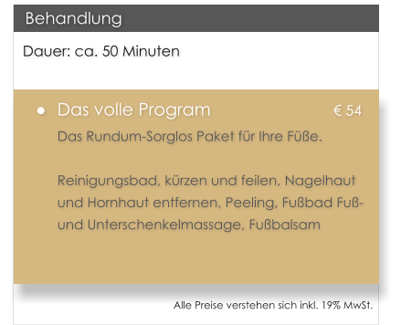 Dauer: ca. 50 Minuten �	Das volle Program				� 54 Das Rundum-Sorglos Paket f�r Ihre F��e.   Reinigungsbad, k�rzen und feilen, Nagelhaut und Hornhaut entfernen, Peeling, Fu�bad Fu�- und Unterschenkelmassage, Fu�balsam   Behandlung Alle Preise verstehen sich inkl. 19% MwSt.