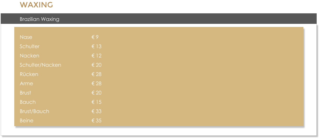 WAXING Brazilian Waxing  Nase 							� 9 Schulter 						� 13 Nacken 						� 12 Schulter/Nacken 				� 20 R�cken 						� 28 Arme 							� 28 Brust 							� 20 Bauch 							� 15 Brust/Bauch 					� 33 Beine 							� 35