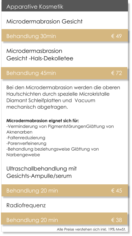 Alle Preise verstehen sich inkl. 19% MwSt.    Apparative Kosmetik Microdermabrasion Gesicht   Behandlung 30min 					� 49Microdermasbrasion Gesicht -Hals-Dekolletee Behandlung 45min 					� 72 Bei den Microdermabrasion werden die oberen Hautschichten durch spezielle Microkristalle Diamant Schleifplatten und  Vacuum mechanisch abgetragen. Microdermabrasion eignet sich f�r:-Verminderung von Pigmentst�rungenGl�ttung von Aknenarben -Faltenreduzierung -Porenverfeinerung -Behandlung beziehungsweise Gl�ttung von Narbengewebe Ultraschallbehandlung mit Gesichts-Ampulle/serum  Behandlung 20 min					� 45 Radiofrequenz  Behandlung 20 min					� 38