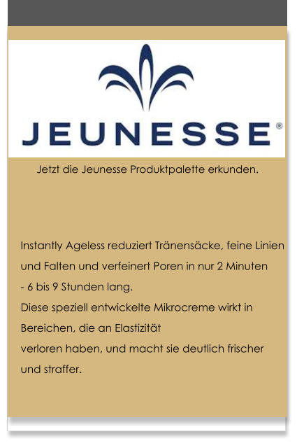 Instantly Ageless reduziert Tr�nens�cke, feine Linien  und Falten und verfeinert Poren in nur 2 Minuten  - 6 bis 9 Stunden lang. Diese speziell entwickelte Mikrocreme wirkt in  Bereichen, die an Elastizit�t  verloren haben, und macht sie deutlich frischer  und straffer.   Jetzt die Jeunesse Produktpalette erkunden.