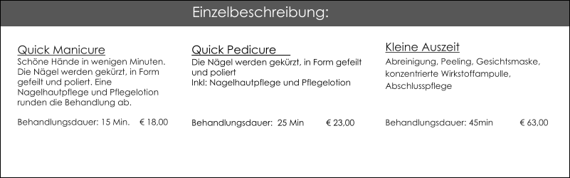 Quick ManicureSch�ne H�nde in wenigen Minuten.Die N�gel werden gek�rzt, in Form gefeilt und poliert. Eine Nagelhautpflege und Pflegelotion runden die Behandlung ab. Behandlungsdauer: 15 Min. 	  � 18,00 Quick Pedicure                                          Die N�gel werden gek�rzt, in Form gefeilt und poliert Inkl: Nagelhautpflege und Pflegelotion  Behandlungsdauer:  25 Min	� 23,00  Kleine AuszeitAbreinigung, Peeling, Gesichtsmaske, konzentrierte Wirkstoffampulle, AbschlusspflegeBehandlungsdauer: 45min	� 63,00  Einzelbeschreibung: