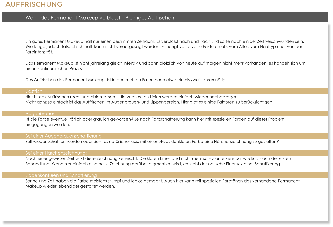 Wenn das Permanent Makeup verblasst � Richtiges Auffrischen  Ein gutes Permanent Makeup h�lt nur einen bestimmten Zeitraum. Es verblasst nach und nach und sollte nach einiger Zeit verschwunden sein. Wie lange jedoch tats�chlich h�lt, kann nicht vorausgesagt werden. Es h�ngt von diverse Faktoren ab: vom Alter, vom Hauttyp und  von der Farbintensit�t. Das Permanent Makeup ist nicht jahrelang gleich intensiv und dann pl�tzlich von heute auf morgen nicht mehr vorhanden, es handelt sich um einen kontinuierlichen Prozess. Das Auffrischen des Permanent Makeups ist in den meisten F�llen nach etwa ein bis zwei Jahren n�tig. Lidstrich Hier ist das Auffrischen recht unproblematisch � die verblassten Linien werden einfach wieder nachgezogen.Nicht ganz so einfach ist das Auffrischen im Augenbrauen- und Lippenbereich. Hier gibt es einige Faktoren zu ber�cksichtigen. AugenbrauenIst die Farbe eventuell r�tlich oder gr�ulich geworden? Je nach Farbschattierung kann hier mit speziellen Farben auf dieses Problem eingegangen werden. Bei einer AugenbrauenschattierungSoll wieder schattiert werden oder sieht es nat�rlicher aus, mit einer etwas dunkleren Farbe eine H�rchenzeichnung zu gestalten? Bei einer H�rchenzeichnung: Nach einer gewissen Zeit wirkt diese Zeichnung verwischt. Die klaren Linien sind nicht mehr so scharf erkennbar wie kurz nach der ersten Behandlung. Wenn hier einfach eine neue Zeichnung dar�ber pigmentiert wird, entsteht der optische Eindruck einer Schattierung. Lippenkonturen und SchattierungSonne und Zeit haben die Farbe meistens stumpf und leblos gemacht. Auch hier kann mit speziellen Farbt�nen das vorhandene Permanent Makeup wieder lebendiger gestaltet werden.  AUFFRISCHUNG