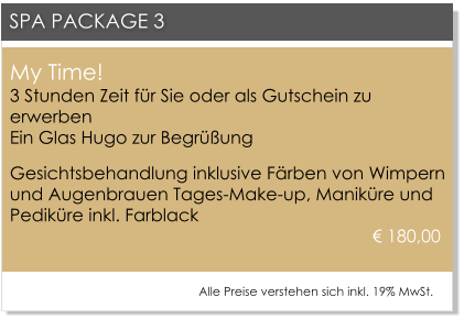 My Time!3 Stunden Zeit f�r Sie oder als Gutschein zu erwerbenEin Glas Hugo zur Begr��ung Gesichtsbehandlung inklusive F�rben von Wimpern und Augenbrauen Tages-Make-up, Manik�re und Pedik�re inkl. Farblack				 								      � 180,00     SPA PACKAGE 3 Alle Preise verstehen sich inkl. 19% MwSt.
