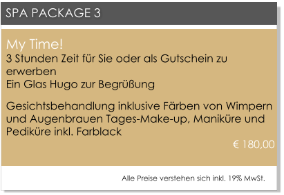My Time!3 Stunden Zeit f�r Sie oder als Gutschein zu erwerbenEin Glas Hugo zur Begr��ung Gesichtsbehandlung inklusive F�rben von Wimpern und Augenbrauen Tages-Make-up, Manik�re und Pedik�re inkl. Farblack				 								      � 180,00     SPA PACKAGE 3 Alle Preise verstehen sich inkl. 19% MwSt.