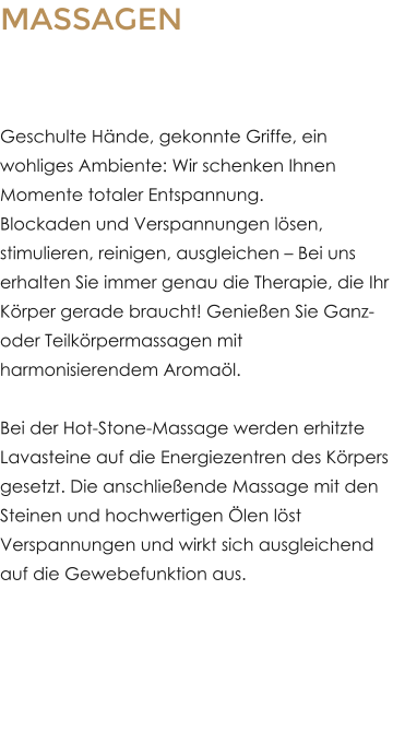 MASSAGEN Dem Alltagsstress entkommen�Geschulte H�nde, gekonnte Griffe, ein wohliges Ambiente: Wir schenken Ihnen Momente totaler Entspannung. Blockaden und Verspannungen l�sen, stimulieren, reinigen, ausgleichen � Bei uns erhalten Sie immer genau die Therapie, die Ihr K�rper gerade braucht! Genie�en Sie Ganz- oder Teilk�rpermassagen mit harmonisierendem Aroma�l. Bei der Hot-Stone-Massage werden erhitzte Lavasteine auf die Energiezentren des K�rpers gesetzt. Die anschlie�ende Massage mit den Steinen und hochwertigen �len l�st Verspannungen und wirkt sich ausgleichend auf die Gewebefunktion aus.