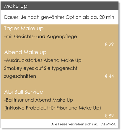 Make Up Dauer: Je nach gew�hlter Option ab ca. 20 min Tages Make up  -mit Gesichts- und Augenpflege     									� 29  Abend Make up -Ausdruckstarkes Abend Make Up  Smokey eyes auf Sie typgerecht  zugeschnitten     						� 44    Abi Ball Service -Ballfrisur und Abend Make Up   (Inklusive Probelauf f�r Frisur und Make Up) � 89 Alle Preise verstehen sich inkl. 19% MwSt.