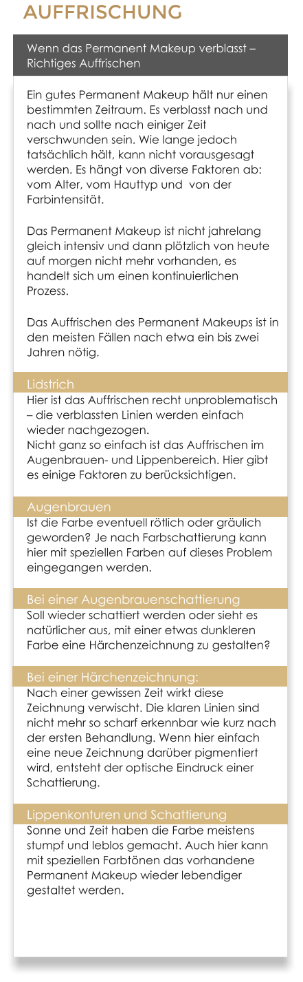 AUFFRISCHUNG Wenn das Permanent Makeup verblasst � Richtiges Auffrischen Ein gutes Permanent Makeup h�lt nur einen bestimmten Zeitraum. Es verblasst nach und nach und sollte nach einiger Zeit verschwunden sein. Wie lange jedoch tats�chlich h�lt, kann nicht vorausgesagt werden. Es h�ngt von diverse Faktoren ab: vom Alter, vom Hauttyp und  von der Farbintensit�t. Das Permanent Makeup ist nicht jahrelang gleich intensiv und dann pl�tzlich von heute auf morgen nicht mehr vorhanden, es handelt sich um einen kontinuierlichen Prozess. Das Auffrischen des Permanent Makeups ist in den meisten F�llen nach etwa ein bis zwei Jahren n�tig. Lidstrich Hier ist das Auffrischen recht unproblematisch � die verblassten Linien werden einfach wieder nachgezogen.Nicht ganz so einfach ist das Auffrischen im Augenbrauen- und Lippenbereich. Hier gibt es einige Faktoren zu ber�cksichtigen. AugenbrauenIst die Farbe eventuell r�tlich oder gr�ulich geworden? Je nach Farbschattierung kann hier mit speziellen Farben auf dieses Problem eingegangen werden. Bei einer AugenbrauenschattierungSoll wieder schattiert werden oder sieht es nat�rlicher aus, mit einer etwas dunkleren Farbe eine H�rchenzeichnung zu gestalten? Bei einer H�rchenzeichnung: Nach einer gewissen Zeit wirkt diese Zeichnung verwischt. Die klaren Linien sind nicht mehr so scharf erkennbar wie kurz nach der ersten Behandlung. Wenn hier einfach eine neue Zeichnung dar�ber pigmentiert wird, entsteht der optische Eindruck einer Schattierung. Lippenkonturen und SchattierungSonne und Zeit haben die Farbe meistens stumpf und leblos gemacht. Auch hier kann mit speziellen Farbt�nen das vorhandene Permanent Makeup wieder lebendiger gestaltet werden.