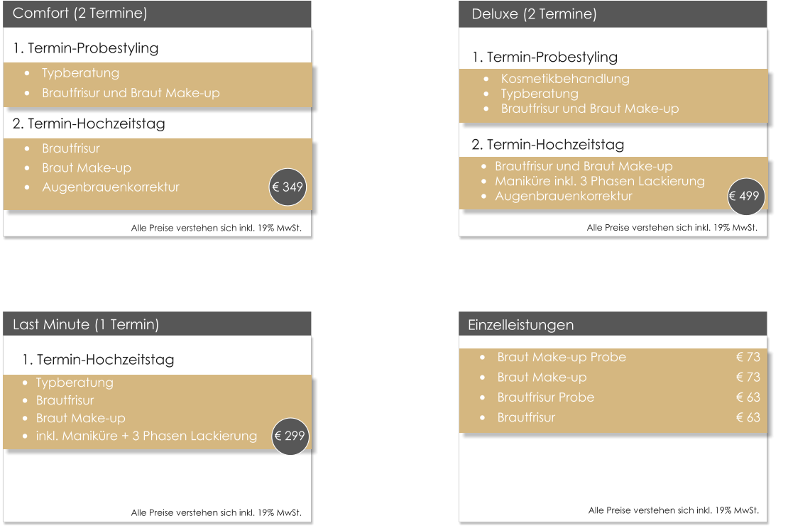 Deluxe (2 Termine)1. Termin-Probestyling �	Kosmetikbehandlung �	Typberatung �	Brautfrisur und Braut Make-up  2. Termin-Hochzeitstag �	Brautfrisur und Braut Make-up �	Manik�re inkl. 3 Phasen Lackierung �	Augenbrauenkorrektur	          	               � 499  Einzelleistungen �	Braut Make-up Probe 				� 73 �	Braut Make-up         					� 73 �	Brautfrisur Probe       					� 63 �	Brautfrisur                					� 63 				  Last Minute (1 Termin) 1. Termin-Hochzeitstag �	Typberatung �	Brautfrisur �	Braut Make-up �	inkl. Manik�re + 3 Phasen Lackierung     � 299  Comfort (2 Termine) 1. Termin-Probestyling �	Typberatung �	Brautfrisur und Braut Make-up 2. Termin-Hochzeitstag �	Brautfrisur �	Braut Make-up �	Augenbrauenkorrektur		             � 349      Alle Preise verstehen sich inkl. 19% MwSt.    Alle Preise verstehen sich inkl. 19% MwSt.    Alle Preise verstehen sich inkl. 19% MwSt.    Alle Preise verstehen sich inkl. 19% MwSt.